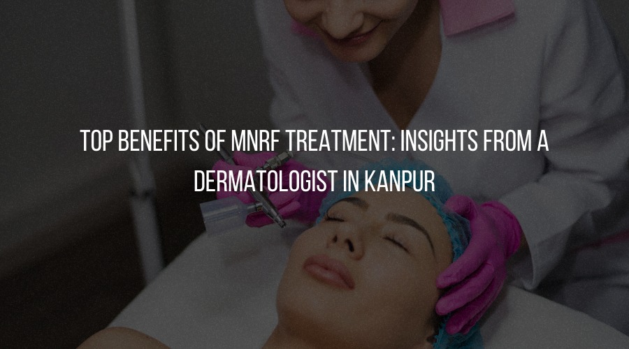 Top Benefits of MNRF Treatment: Insights from a Dermatologist in Kanpur