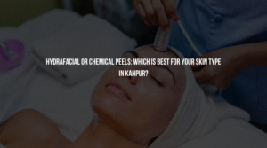 HydraFacial or Chemical Peels: Which is Best for Your Skin Type in Kanpur?