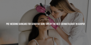 Pre-Wedding Skincare for Sensitive Skin: Tips by The Best Dermatologist in Kanpur