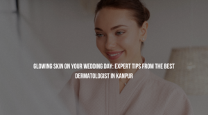 Glowing Skin on Your Wedding Day: Expert Tips from the Best Dermatologist in Kanpur