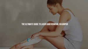 The Ultimate Guide to Laser Hair Removal in Kanpur